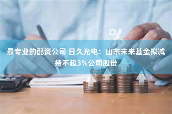 最专业的配资公司 日久光电：山东未来基金拟减持不超3%公司股份