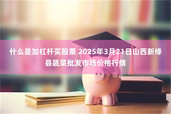 什么是加杠杆买股票 2025年3月21日山西新绛县蔬菜批发市场价格行情